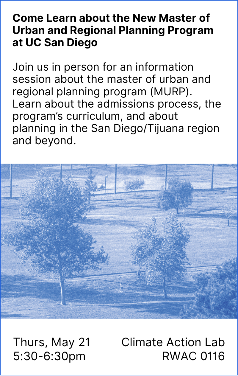 Come Learn about the New Master of Urban and Regional Planning Program at UC San Diego Join us in person for an information session about the master of urban and regional planning program (MURP). Learn about the admissions process, the program’s curriculum, and about planning in the San Diego/Tijuana region and beyond. Thurs, May 21 5:30-6:30pm, Climate Action Lab RWAC 0116