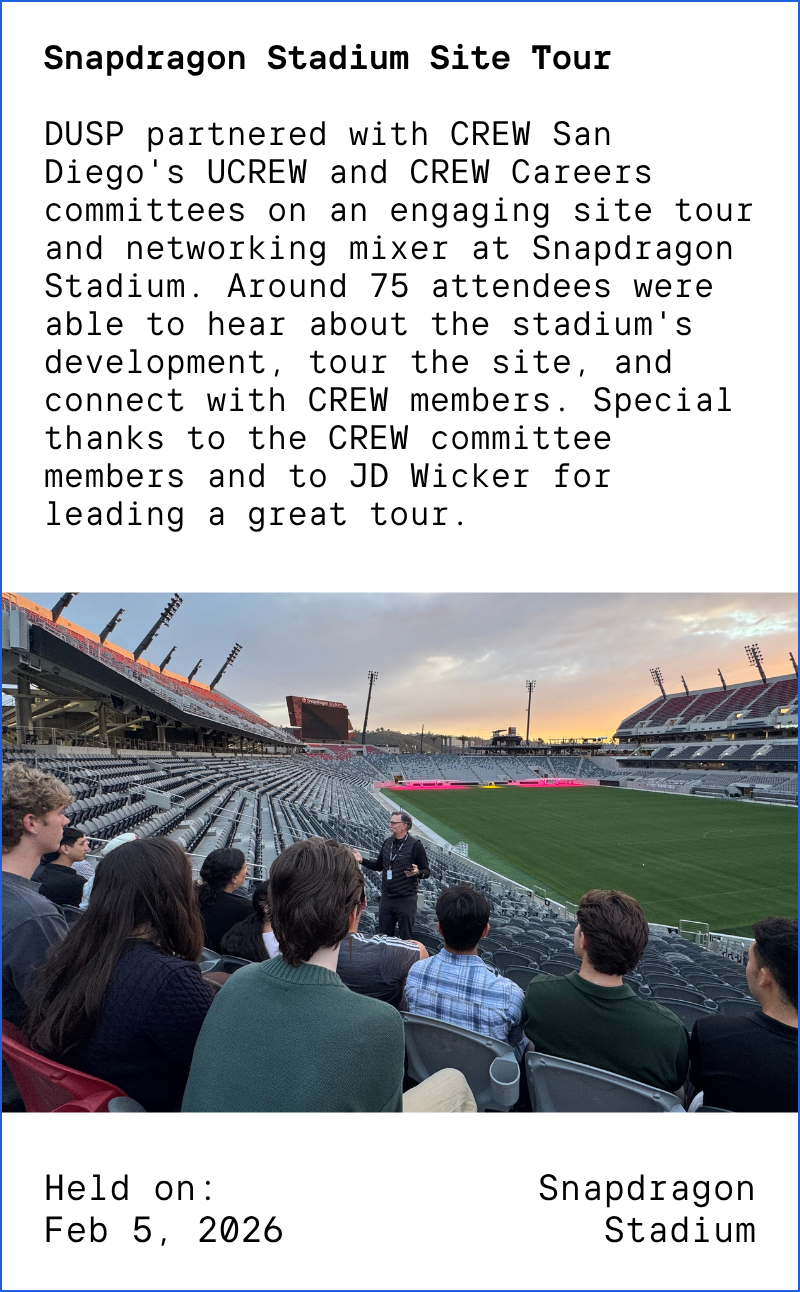 Snapdragon Stadium Site Tour DUSP partnered with CREW San Diego's UCREW and CREW Careers committees on an engaging site tour and networking mixer at Snapdragon Stadium. Around 75 attendees were able to hear about the stadium's development, tour the site, and connect with CREW members. Special thanks to the CREW committee members and to JD Wicker for leading a great tour. Held on: Feb 5, 2026 at Snapdragon Stadium. Image description: Students sitting in Snapdragon Stadium, listening to a speaker.