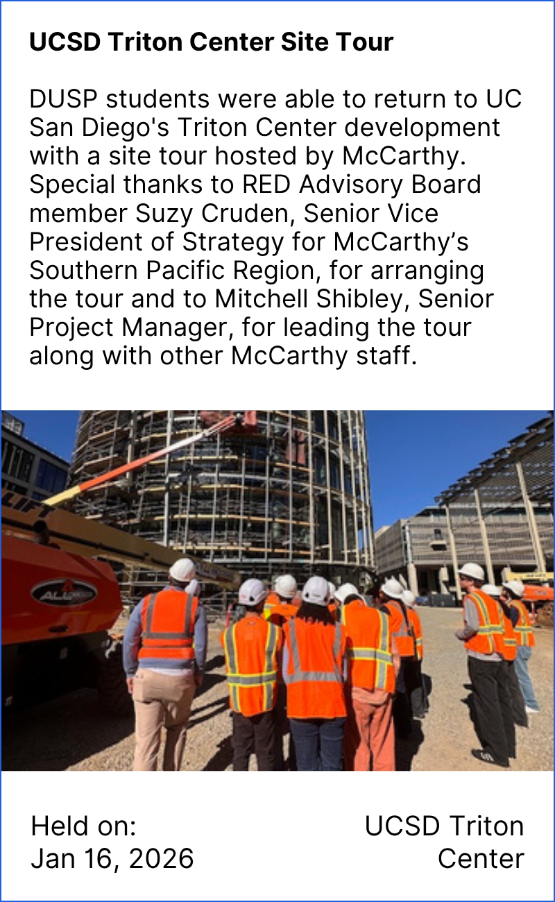 UCSD Triton Center Site Tour DUSP students were able to return to UC San Diego's Triton Center development with a site tour hosted by McCarthy. Special thanks to RED Advisory Board member Suzy Cruden, Senior Vice President of Strategy for McCarthy’s Southern Pacific Region, for arranging the tour and to Mitchell Shibley, Senior Project Manager, for leading the tour along with other McCarthy staff. Held on Jan 16, 2026 at UCSD Triton Center. Image description: Students walking in hard hats and orange vests through on-going construction of UCSD Triton Center.