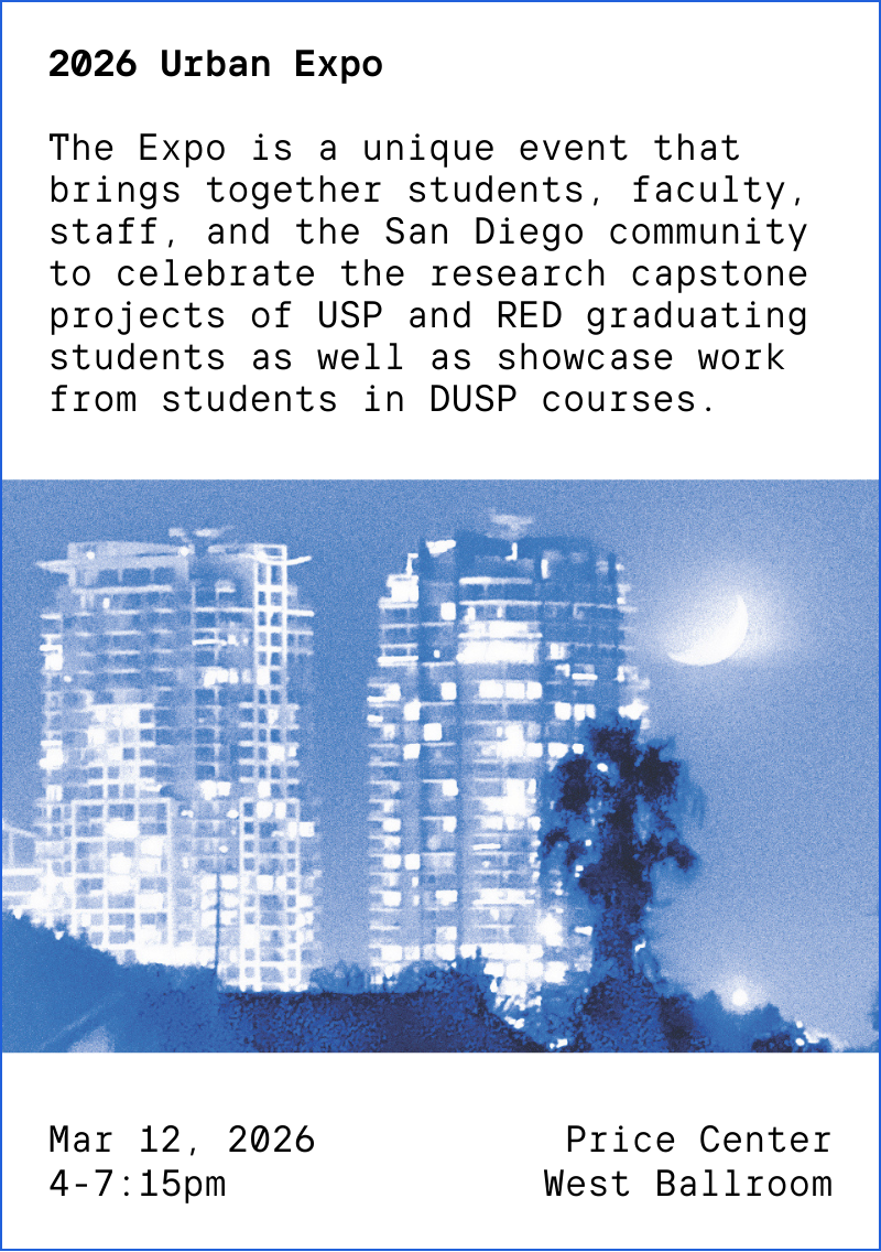 2026 Urban Expo The Expo is a unique event that brings together students, faculty, staff, and the San Diego community to celebrate the research capstone projects of USP and RED graduating students as well as showcase work from students in DUSP courses. Mar 12, 2026, 4-7:15pm at Price Center West Ballroom